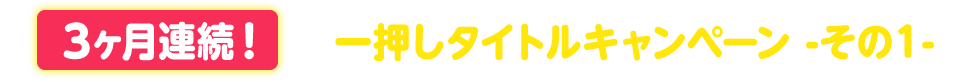 ３ヶ月連続！一押しタイトルキャンペーン