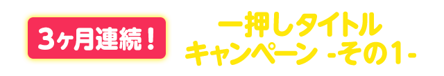 ３ヶ月連続！一押しタイトルキャンペーン